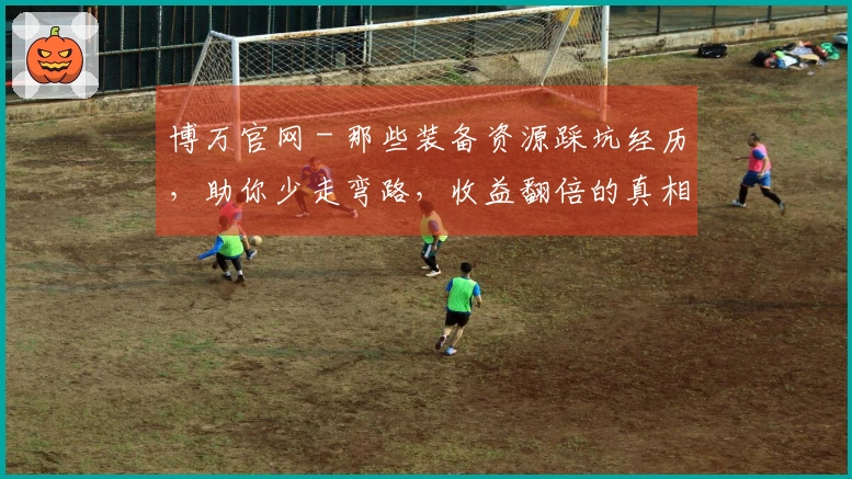 博万官网 - 那些装备资源踩坑经历，助你少走弯路，收益翻倍的真相